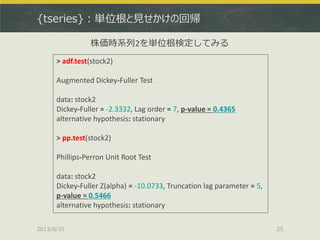 {tseries}：単位根と見せかけの回帰
2013/8/31 35
> adf.test(stock2)
Augmented Dickey-Fuller Test
data: stock2
Dickey-Fuller = -2.3332, Lag order = 7, p-value = 0.4365
alternative hypothesis: stationary
> pp.test(stock2)
Phillips-Perron Unit Root Test
data: stock2
Dickey-Fuller Z(alpha) = -10.0733, Truncation lag parameter = 5,
p-value = 0.5466
alternative hypothesis: stationary
株価時系列2を単位根検定してみる
 