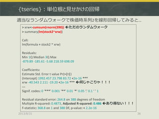 {tseries}：単位根と見せかけの回帰
2013/8/31 36
> xrw<-cumsum(rnorm(390)) ただのランダムウォーク
> summary(lm(stock2~xrw))
Call:
lm(formula = stock2 ~ xrw)
Residuals:
Min 1Q Median 3Q Max
-879.89 -185.61 -5.68 218.59 698.09
Coefficients:
Estimate Std. Error t value Pr(>|t|)
(Intercept) 1992.457 23.798 83.72 <2e-16 ***
xrw -40.543 2.111 -19.20 <2e-16 *** 何じゃこりゃ！！！
---
Signif. codes: 0 ‘***’ 0.001 ‘**’ 0.01 ‘*’ 0.05 ‘.’ 0.1 ‘ ’ 1
Residual standard error: 264.8 on 388 degrees of freedom
Multiple R-squared: 0.4873, Adjusted R-squared: 0.486 あり得ない！！！
F-statistic: 368.8 on 1 and 388 DF, p-value: < 2.2e-16
適当なランダムウォークで株価時系列2を線形回帰してみると…
 