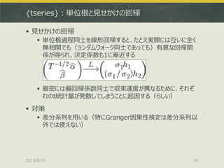 {tseries}：単位根と見せかけの回帰
 見せかけの回帰
 単位根過程同士を線形回帰すると、たとえ実際には互いに全く
無相関でも（ランダムウォーク同士であっても）有意な回帰関
係が得られ、決定係数も1に漸近する
 厳密には偏回帰係数同士で収束速度が異なるために、それぞ
れのt統計量が発散してしまうことに起因する（らしい）
 対策
 差分系列を用いる（特にGranger因果性検定は差分系列以
外では使えない）
2013/8/31 38
 