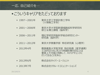 一応、自己紹介を…
こういうキャリアをたどっております
 1997～2001年 東京大学工学部計数工学科
（※情報工学系）
 2001～2006年 東京大学大学院新領域創成科学研究科
修士＆博士課程（脳科学）
 2006～2011年 理化学研究所脳科学総合研究センター
研究員（脳科学）
 2011～2012年 東京大学教養学部 特任研究員（心理学）
 2012年4月 慶應義塾大学医学部 特任助教（産学連携）
※30代のうちにポスドク問題を乗り切ることは
事実上不可能と判断して、キャリアチェンジに
打って出ることを決心
 2012年6月 株式会社サイバーエージェント
 2013年7月 株式会社リクルートコミュニケーションズ
2013/8/31 4
 