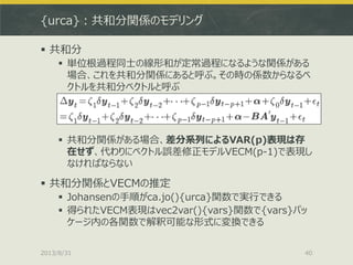 {urca}：共和分関係のモデリング
 共和分
 単位根過程同士の線形和が定常過程になるような関係がある
場合、これを共和分関係にあると呼ぶ。その時の係数からなるベ
クトルを共和分ベクトルと呼ぶ
 共和分関係がある場合、差分系列によるVAR(p)表現は存
在せず、代わりにベクトル誤差修正モデルVECM(p-1)で表現し
なければならない
 共和分関係とVECMの推定
 Johansenの手順がca.jo(){urca}関数で実行できる
 得られたVECM表現はvec2var(){vars}関数で{vars}パッ
ケージ内の各関数で解釈可能な形式に変換できる
2013/8/31 40
 