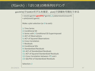 {fGarch}：「ばらつき」の時系列モデリング
2013/8/31 47
> stock3.garch<-garchFit(~garch(1,1),data=stock3,trace=F)
> plot(stock3.garch)
Make a plot selection (or 0 to exit):
1: Time Series
2: Conditional SD
3: Series with 2 Conditional SD Superimposed
4: ACF of Observations
5: ACF of Squared Observations
6: Cross Correlation
7: Residuals
8: Conditional SDs
9: Standardized Residuals
10: ACF of Standardized Residuals
11: ACF of Squared Standardized Residuals
12: Cross Correlation between r^2 and r
13: QQ-Plot of Standardized Residuals
Selection: 2
garchFit()でGARCHモデルを推定、plot()で詳細を可視化できる
 