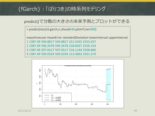 {fGarch}：「ばらつき」の時系列モデリング
2013/8/31 49
> predict(stock3.garch,n.ahead=30,plot=T,nx=390)
meanForecast meanError standardDeviation lowerInterval upperInterval
1 1387.49 594.8817 594.8817 221.5435 2553.437
2 1387.49 596.2678 596.2678 218.8267 2556.154
3 1387.49 597.6517 597.6517 216.1144 2558.866
4 1387.49 599.0334 599.0334 213.4063 2561.574
predict()で分散の大きさの未来予測とプロットができる
 