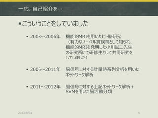 一応、自己紹介を…
こういうことをしていました
 2003～2006年 機能的MRIを用いたヒト脳研究
（有力なノーベル賞候補として知られ、
機能的MRIを発明した小川誠二先生
の研究所にて研修生として共同研究を
していました）
 2006～2011年 脳信号に対する計量時系列分析を用いた
ネットワーク解析
 2011～2012年 脳信号に対する上記ネットワーク解析＋
SVMを用いた脳活動分類
2013/8/31 5
 