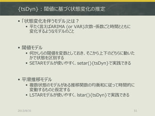 {tsDyn}：閾値に基づく状態変化の推定
 「状態変化を伴うモデル」とは？
 平たく言えばARIMA (or VAR)次数・係数ごと時間とともに
変化するようなモデルのこと
 閾値モデル
 何かしらの閾値を変数としておき、そこから上下のどちらに動いた
かで状態を区別する
 SETARモデルが使いやすく、setar(){tsDyn}で実践できる
 平滑推移モデル
 複数状態のモデルがある推移関数の均衡和に従って時間的に
変動するものと仮定する
 LSTARモデルが使いやすく、lstar(){tsDyn}で実践できる
2013/8/31 51
 