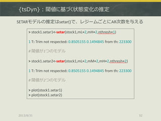{tsDyn}：閾値に基づく状態変化の推定
2013/8/31 52
> stock1.setar1<-setar(stock1,mL=2,mH=2,nthresh=1)
1 T: Trim not respected: 0.8505155 0.1494845 from th: 223300
# 閾値が1つのモデル
> stock1.setar2<-setar(stock1,mL=2,mM=2,mH=2,nthresh=2)
1 T: Trim not respected: 0.8505155 0.1494845 from th: 223300
# 閾値が2つのモデル
> plot(stock1.setar1)
> plot(stock1.setar2)
SETARモデルの推定はsetar()で、レジームごとにAR次数を与える
 