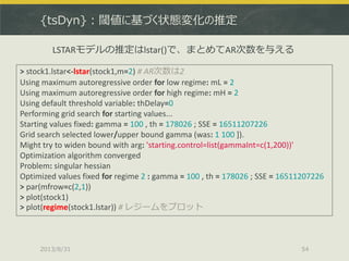 {tsDyn}：閾値に基づく状態変化の推定
2013/8/31 54
> stock1.lstar<-lstar(stock1,m=2) # AR次数は2
Using maximum autoregressive order for low regime: mL = 2
Using maximum autoregressive order for high regime: mH = 2
Using default threshold variable: thDelay=0
Performing grid search for starting values...
Starting values fixed: gamma = 100 , th = 178026 ; SSE = 16511207226
Grid search selected lower/upper bound gamma (was: 1 100 ]).
Might try to widen bound with arg: 'starting.control=list(gammaInt=c(1,200))'
Optimization algorithm converged
Problem: singular hessian
Optimized values fixed for regime 2 : gamma = 100 , th = 178026 ; SSE = 16511207226
> par(mfrow=c(2,1))
> plot(stock1)
> plot(regime(stock1.lstar)) # レジームをプロット
LSTARモデルの推定はlstar()で、まとめてAR次数を与える
 