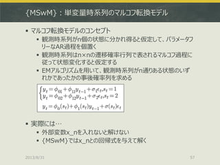{MSwM}：単変量時系列のマルコフ転換モデル
 マルコフ転換モデルのコンセプト
 観測時系列がn個の状態に分かれ得ると仮定して、パラメータフ
リーなAR過程を個置く
 観測時系列はn×nの遷移確率行列で表されるマルコフ過程に
従って状態変化すると仮定する
 EMアルゴリズムを用いて、観測時系列がn通りある状態のいず
れかであったかの事後確率列を求める
 実際には…
 外部変数x_nを入れないと解けない
 {MSwM}ではx_nとの回帰式を与えて解く
2013/8/31 57
 