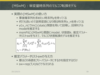 {MSwM}：単変量時系列のマルコフ転換モデル
 実際の{MSwM}の使い方
 事後確率列を求めたい時系列yを持ってくる
 何でも良いので説明変数になり得る時系列x_nを持ってくる
 yとx_nとでlm(){stats}関数を用いて回帰し、回帰モデル
modelを推定する
 msmFit(){MSwM}関数にmodel、状態数k、推定パラメー
タリストswを与えて、マルコフ状態転換モデルを推定する
 推定パラメータリストswの与え方
 要はどの係数をフリーパラメータにするかを指定するだけ
 sw=rep(T,4)などで与えられる
2013/8/31 58
 