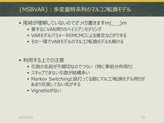 {MSBVAR}：多変量時系列のマルコフ転換モデル
 尾崎が理解していないのでざっくり書きますm(_ _)m
 要するにVAR周りのベイジアンモデリング
 VARモデルパラメータのMCMCによる推定などができる
 その一環でVARモデルのマルコフ転換モデルも解ける
 利用する上での注意
 引数の名前が不親切なのでつらい（特に事前分布周り）
 スキップできない引数が結構多い
 Markov Switchingと銘打ってる割にマルコフ転換モデル周りが
あまり充実してない気がする
 Vignetteがない
2013/8/31 63
 
