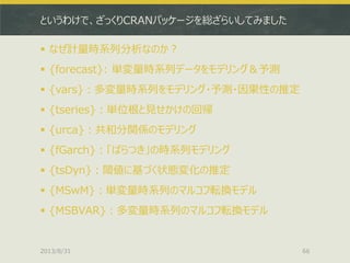 というわけで、ざっくりCRANパッケージを総ざらいしてみました
 なぜ計量時系列分析なのか？
 {forecast}: 単変量時系列データをモデリング＆予測
 {vars}：多変量時系列をモデリング・予測・因果性の推定
 {tseries}：単位根と見せかけの回帰
 {urca}：共和分関係のモデリング
 {fGarch}：「ばらつき」の時系列モデリング
 {tsDyn}：閾値に基づく状態変化の推定
 {MSwM}：単変量時系列のマルコフ転換モデル
 {MSBVAR}：多変量時系列のマルコフ転換モデル
2013/8/31 66
 