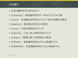 お品書き
 なぜ計量時系列分析なのか？
 {forecast}: 単変量時系列データをモデリング＆予測
 {vars}：多変量時系列をモデリング・予測・因果性の推定
 {tseries}：単位根と見せかけの回帰
 {urca}：共和分関係のモデリング
 {fGarch}：「ばらつき」の時系列モデリング
 {tsDyn}：閾値に基づく状態変化の推定
 {MSwM}：単変量時系列のマルコフ転換モデル
 {MSBVAR}：多変量時系列のマルコフ転換モデル
2013/8/31 8
 