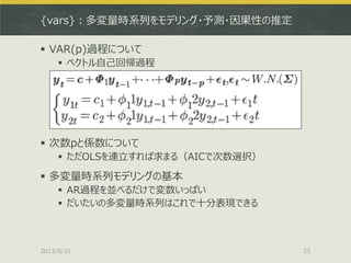 {vars}：多変量時系列をモデリング・予測・因果性の推定
 VAR(p)過程について
 ベクトル自己回帰過程
 次数pと係数について
 ただOLSを連立すれば求まる（AICで次数選択）
 多変量時系列モデリングの基本
 AR過程を...