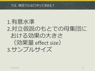 では、検定力とはどうやって決まる？

1.有意水準
2.対立仮説のもとでの母集団に
おける効果の大きさ
（効果量 effect size）
3.サンプルサイズ
2014/2/20

14

 