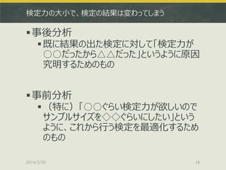 検定力の大小で、検定の結果は変わってしまう

 事後分析

 既に結果の出た検定に対して「検定力が
○○だったから△△だった」というように原因
究明するためのもの

 事前分析

 （特に）「○○ぐらい検定力が欲しいので
サンプルサイズを◇◇ぐらいにしたい」という
ように、これから行う検定を最適化するため
のもの

2014/2/20

18

 