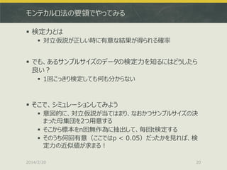 モンテカルロ法の要領でやってみる
 検定力とは
 対立仮説が正しい時に有意な結果が得られる確率

 でも、あるサンプルサイズのデータの検定力を知るにはどうしたら
良い？
 1回こっきり検定しても何も分からない

 そこで、シミュレーションしてみよう
 意図的に、対立仮説が当てはまり、なおかつサンプルサイズの決
まった母集団を2つ用意する
 そこから標本をn回無作為に抽出して、毎回t検定する
 そのうち何回有意（ここではp < 0.05）だったかを見れば、検
定力の近似値が求まる！
2014/2/20

20

 