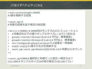 とりあえずベタっとやってみる
> tval<-numeric(length=10000)
# t値を格納する変数
> count_sig<-0
# 有意な結果を返す検定の総回数
> for (i in 1:10000) { # 10000回のモンテカルロシミュレーション
+ # 母集団を以下の通りサンプルサイズn = 10で2つ定める
+ group1<-rnorm(n=10,mean=0,sd=1) # 平均0、標準偏差1
+ group2<-rnorm(n=10,mean=0.5,sd=1) # 平均0.5、標準偏差1
+ res<-t.test(group1,group2,var.equal=T) # 結果を一時格納
+ tval[i]<-res[[1]] # t値そのものを格納する
+ count_sig<-count_sig+ifelse(res[[3]]<0.05,1,0) # 有意ならカウント
+}
> count_sig/10000 # 最終的に有意だった割合＝検定力は？
[1] 0.1849 # サンプルサイズ10の時の検定力は0.185ぐらい
2014/2/20

21

 