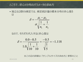 ところで、非心t分布のパラメータの求め方
 独立な2群のt検定では、検定統計量の標本分布の非心度δ
は



1   2

1 1


n1 n2

なので、それぞれ代入すると非心度は

0.0  0.5
 0.5


 1.118
1 1
1
1.0

10 10
5
※この辺の詳細は『サンプルサイズの決め方』参照のこと
2014/2/20

26

 