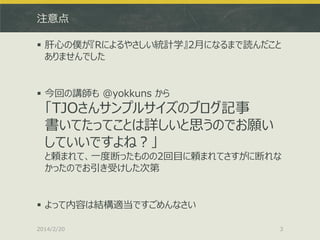 注意点
 肝心の僕が『Rによるやさしい統計学』2月になるまで読んだこと
ありませんでした

 今回の講師も @yokkuns から

「TJOさんサンプルサイズのブログ記事
書いてたってことは詳しいと思うのでお願い
していいですよね？」
と頼まれて、一度断ったものの2回目に頼まれてさすがに断れな
かったのでお引き受けした次第

 よって内容は結構適当ですごめんなさい
2014/2/20

3

 