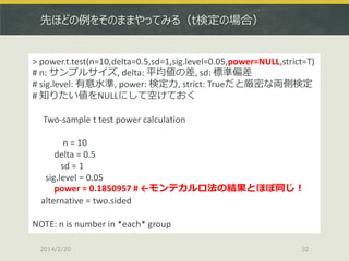 先ほどの例をそのままやってみる（t検定の場合）

> power.t.test(n=10,delta=0.5,sd=1,sig.level=0.05,power=NULL,strict=T)
# n: サンプルサイズ, delta: 平均値の差, sd: 標準偏差
# sig.level: 有意水準, power: 検定力, strict: Trueだと厳密な両側検定
# 知りたい値をNULLにして空けておく
Two-sample t test power calculation
n = 10
delta = 0.5
sd = 1
sig.level = 0.05
power = 0.1850957 # ←モンテカルロ法の結果とほぼ同じ！
alternative = two.sided
NOTE: n is number in *each* group
2014/2/20

32

 
