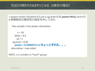 先ほどの例をそのままやってみる（t検定の場合）

> power.t.test(n=10,delta=0.5,sd=1,sig.level=0.05,power=NULL,strict=F)
# 両側検定の厳密性の指定を外してみた
Two-sample t test power calculation
n = 10
delta = 0.5
sd = 1
sig.level = 0.05
power = 0.1838375 # ←ちょっとずれた。。。
alternative = two.sided
NOTE: n is number in *each* group

2014/2/20

33

 