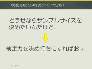 でもむしろ知りたいのはサンプルサイズだよね？

どうせならサンプルサイズを
決めたいんだけど…

検定力を決め打ちにすればおｋ
2014/2/20

34

 