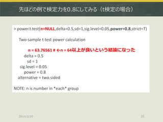 先ほどの例で検定力を0.8にしてみる（t検定の場合）

> power.t.test(n=NULL,delta=0.5,sd=1,sig.level=0.05,power=0.8,strict=T)
Two-sample t test power calculation
n = 63.76561 # ←n = 64以上が良いという結論になった
delta = 0.5
sd = 1
sig.level = 0.05
power = 0.8
alternative = two.sided
NOTE: n is number in *each* group

2014/2/20

35

 