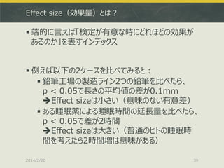 Effect size（効果量）とは？

 端的に言えば「検定が有意な時にどれほどの効果が
あるのか」を表すインデックス
 例えば以下の2ケースを比べてみると：
 鉛筆工場の製造ライン2つの鉛筆を比べたら、
p < 0.05で長さの平均値の差が0.1mm
Effect sizeは小さい（意味のない有意差）
 ある睡眠薬による睡眠時間の延長量を比べたら、
p < 0.05で差が2時間
Effect sizeは大きい（普通のヒトの睡眠時
間を考えたら2時間増は意味がある）
2014/2/20

39

 