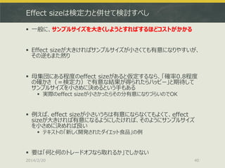 Effect sizeは検定力と併せて検討すべし
 一般に、サンプルサイズを大きくしようとすればするほどコストがかかる
 Effect sizeが大きければサンプルサイズが小さくても有意になりやすいが、
その逆もまた然り
 母集団にある程度のeffect sizeがあると仮定するなら、「確率0.8程度
の確かさ（＝検定力）で有意な結果が得られたらハッピー」と期待して
サンプルサイズを小さめに決めるという手もある
 実際のeffect sizeが小さかったらその分有意になりづらいのでOK

 例えば、effect sizeが小さいうちは有意にならなくてもよくて、effect
sizeが大きければ有意になるようにしたければ、そのようにサンプルサイズ
を小さめに決めれば良い
 テキストの「新しく開発されたダイエット食品」の例

 要は「何と何のトレードオフなら取れるか」でしかない
2014/2/20

40

 