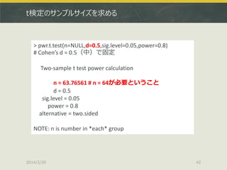 t検定のサンプルサイズを求める

> pwr.t.test(n=NULL,d=0.5,sig.level=0.05,power=0.8)
# Cohen’s d = 0.5（中）で固定
Two-sample t test power calculation
n = 63.76561 # n = 64が必要ということ
d = 0.5
sig.level = 0.05
power = 0.8
alternative = two.sided

NOTE: n is number in *each* group

2014/2/20

42

 