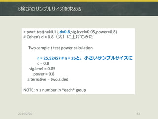 t検定のサンプルサイズを求める

> pwr.t.test(n=NULL,d=0.8,sig.level=0.05,power=0.8)
# Cohen’s d = 0.8（大）に上げてみた
Two-sample t test power calculation
n = 25.52457 # n = 26と、小さいサンプルサイズに
d = 0.8
sig.level = 0.05
power = 0.8
alternative = two.sided

NOTE: n is number in *each* group

2014/2/20

43

 
