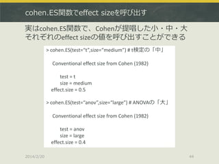 cohen.ES関数でeffect sizeを呼び出す

実はcohen.ES関数で、Cohenが提唱した小・中・大
それぞれのeffect sizeの値を呼び出すことができる
> cohen.ES(test=“t”,size=“medium”) # t検定の「中」
Conventional effect size from Cohen (1982)
test = t
size = medium
effect.size = 0.5
> cohen.ES(test=“anov”,size=“large”) # ANOVAの「大」
Conventional effect size from Cohen (1982)
test = anov
size = large
effect.size = 0.4
2014/2/20

44

 
