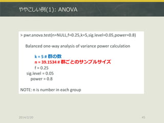 ややこしい例(1): ANOVA

> pwr.anova.test(n=NULL,f=0.25,k=5,sig.level=0.05,power=0.8)
Balanced one-way analysis of variance power calculation
k = 5 # 群の数
n = 39.1534 # 群ごとのサンプルサイズ
f = 0.25
sig.level = 0.05
power = 0.8
NOTE: n is number in each group

2014/2/20

45

 