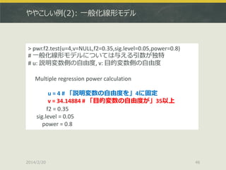 ややこしい例(2): 一般化線形モデル

> pwr.f2.test(u=4,v=NULL,f2=0.35,sig.level=0.05,power=0.8)
# 一般化線形モデルについては与える引数が独特
# u: 説明変数側の自由度, v: 目的変数側の自由度
Multiple regression power calculation

u = 4 # 「説明変数の自由度を」4に固定
v = 34.14884 # 「目的変数の自由度が」35以上
f2 = 0.35
sig.level = 0.05
power = 0.8

2014/2/20

46

 