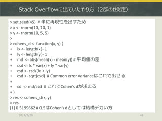 Stack Overflowに出ていたやり方（2群のt検定）
> set.seed(45) # 単に再現性を出すため
> x <- rnorm(10, 10, 1)
> y <- rnorm(10, 5, 5)
>
> cohens_d <- function(x, y) {
+ lx <- length(x)- 1
+ ly <- length(y)- 1
+ md <- abs(mean(x) - mean(y)) # 平均値の差
+ csd <- lx * var(x) + ly * var(y)
+ csd <- csd/(lx + ly)
+ csd <- sqrt(csd) # Common error varianceはこれで出せる
+
+ cd <- md/csd # これでCohen’s dが求まる
+}
> res <- cohens_d(x, y)
> res
[1] 0.5199662 # 0.5はCohen’s dとしては結構デカい方
2014/2/20

48

 