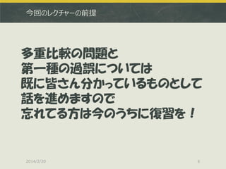 今回のレクチャーの前提

多重比較の問題と
第一種の過誤については
既に皆さん分かっているものとして
話を進めますので
忘れてる方は今のうちに復習を！

2014/2/20

6

 