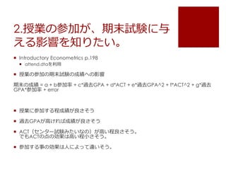 2.授業の参加が、期末試験に与
える影響を知りたい。
 Introductory Econometrics p.198
 attend.dtaを利用
 授業の参加の期末試験の成績への影響
期末の成績 = a + b参加率 + c*過去GPA + d*ACT + e*過去GPA^2 + f*ACT^2 + g*過去
GPA*参加率 + error
 授業に参加する程成績が良さそう
 過去GPAが高ければ成績が良さそう
 ACT（センター試験みたいなの）が高い程良さそう。
でもACTの点の効果は高い程小さそう。
 参加する事の効果は人によって違いそう。
 