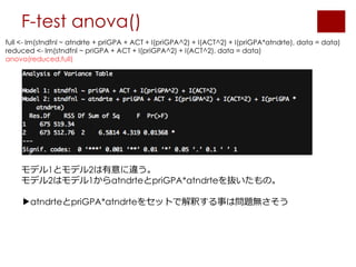 F-test anova()
full <- lm(stndfnl ~ atndrte + priGPA + ACT + I(priGPA^2) + I(ACT^2) + I(priGPA*atndrte), data = data)
reduced <- lm(stndfnl ~ priGPA + ACT + I(priGPA^2) + I(ACT^2), data = data)
anova(reduced,full)
モデル1とモデル2は有意に違う。
モデル2はモデル1からatndrteとpriGPA*atndrteを抜いたもの。
▶︎atndrteとpriGPA*atndrteをセットで解釈する事は問題無さそう
 