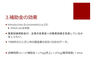 3.補助金の効果
 Introductory Econometrics p.231
 JTRAIN.dtaを利用
 職業訓練補助金が、企業の従業員への職業訓練を促進しているか
をしりたい。
 1988年のミシガン州の製造業の会社105社のデータ。
 訓練時間=a + b*補助金 + c*log(売上) + d*log(雇用者数) + error
 