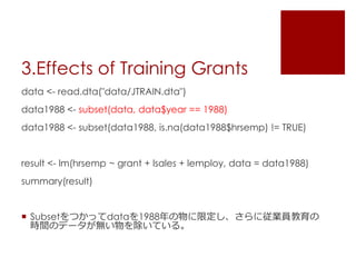 3.Effects of Training Grants
data <- read.dta("data/JTRAIN.dta")
data1988 <- subset(data, data$year == 1988)
data1988 <- subset(data1988, is.na(data1988$hrsemp) != TRUE)
result <- lm(hrsemp ~ grant + lsales + lemploy, data = data1988)
summary(result)
 Subsetをつかってdataを1988年の物に限定し、さらに従業員教育の
時間のデータが無い物を除いている。
 