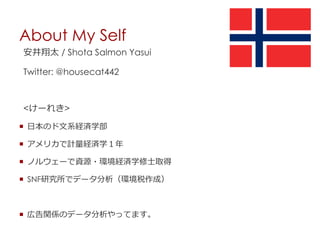 About My Self
安井翔太 / Shota Salmon Yasui
Twitter: @housecat442
<けーれき>
 日本のド文系経済学部
 アメリカで計量経済学１年
 ノルウェーで資源・環境経済学修士取得
 SNF研究所でデータ分析（環境税作成）
 広告関係のデータ分析やってます。
 