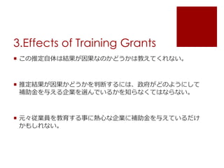 3.Effects of Training Grants
 この推定自体は結果が因果なのかどうかは教えてくれない。
 推定結果が因果かどうかを判断するには、政府がどのようにして
補助金を与える企業を選んでいるかを知らなくてはならない。
 元々従業員を教育する事に熱心な企業に補助金を与えているだけ
かもしれない。
 