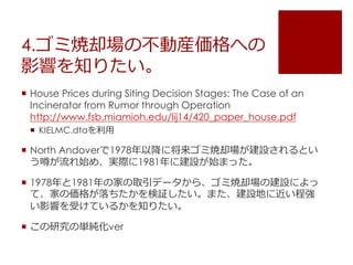 4.ゴミ焼却場の不動産価格への
影響を知りたい。
 House Prices during Siting Decision Stages: The Case of an
Incinerator from Rumor through Operation
http://www.fsb.miamioh.edu/lij14/420_paper_house.pdf
 KIELMC.dtaを利用
 North Andoverで1978年以降に将来ゴミ焼却場が建設されるとい
う噂が流れ始め、実際に1981年に建設が始まった。
 1978年と1981年の家の取引データから、ゴミ焼却場の建設によっ
て、家の価格が落ちたかを検証したい。また、建設地に近い程強
い影響を受けているかを知りたい。
 この研究の単純化ver
 
