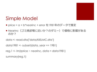 Simple Model
 price = a + b*nearinc + error を1981年のデータで推定
 Nearinc（ゴミ焼却場に近いか？のダミー）で価格に影響がある
のか？
data <- read.dta("data/KIELMC.dta")
data1981 <- subset(data, year == 1981)
reg.1 <- lm(rprice ~ nearinc, data = data1981)
summary(reg.1)
 