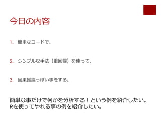 今日の内容
1. 簡単なコードで、
2. シンプルな手法（重回帰）を使って、
3. 因果推論っぽい事をする。
簡単な事だけで何かを分析する！という例を紹介したい。
Rを使ってやれる事の例を紹介したい。
 