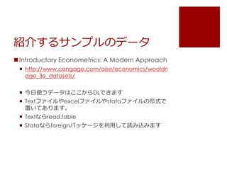 紹介するサンプルのデータ
 Introductory Econometrics: A Modern Approach
 http://www.cengage.com/aise/economics/wooldri
dge_3e_datasets/
 今日使うデータはここからDLできます
 Textファイルやexcelファイルやstataファイルの形式で
置いてあります。
 Textならread.table
 Stataならforeignパッケージを利用して読み込みます
 
