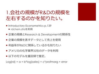 1.会社の規模がR&Dの規模を
左右するのかを知りたい。
 Introductory Econometrics p.139
 rdchem.dtaを利用
 企業の規模とResearch & Developmentの関係性
 企業の規模を表すデータとして売上を使用
 利益率がR&Dに関係しているかも知りたい
 アメリカの化学業界32社のデータを利用
 以下のモデルを重回帰で推定。
Log(rd) = a + b*log(sales) + c*profmarg + error
 