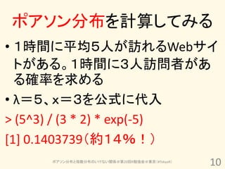 ポアソン分布を計算してみる
• １時間に平均５人が訪れるWebサイ
  トがある。１時間に３人訪問者があ
  る確率を求める
• λ＝５、ｘ＝３を公式に代入
> (5^3) / (3 * 2) * exp(-5)
[1] 0.1403739（約１４％！）
      ポアソン分布と指数分布のいけない関係＠第20回R勉強会＠東京（#TokyoR）
                                                10
 