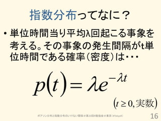 指数分布ってなに？
• 単位時間当り平均λ回起こる事象を
  考える。その事象の発生間隔がｔ単
  位時間である確率（密度）は・・・


   pt   e                        t

                                      t  0, 実数
    ポアソン分布と指数分布のいけない関係＠第20回R勉強会＠東京（#TokyoR）
                                               16
 