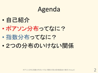 Agenda
• 自己紹介
• ポアソン分布ってなに？
• 指数分布ってなに？
• ２つの分布のいけない関係


    ポアソン分布と指数分布のいけない関係＠第20回R勉強会＠東京（#TokyoR）
                                              2
 